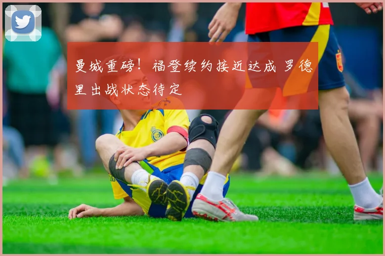 曼城重磅!福登续约接近达成 罗德里出战状态待定