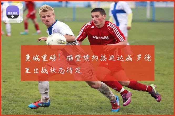 曼城重磅！福登续约接近达成 罗德里出战状态待定