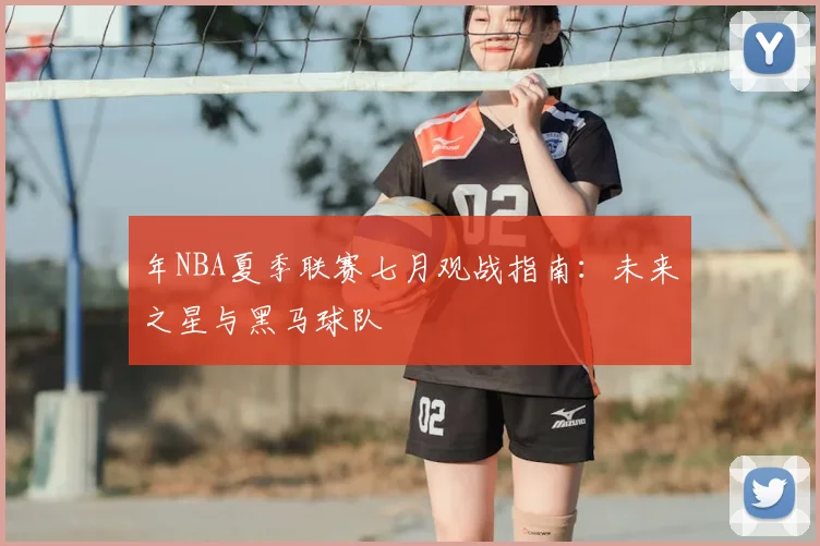 年NBA夏季联赛七月观战指南:未来之星与黑马球队