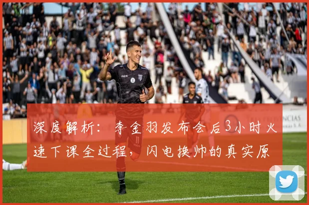 深度解析：李金羽发布会后3小时火速下课全过程，闪电换帅的真实原因与球队影响