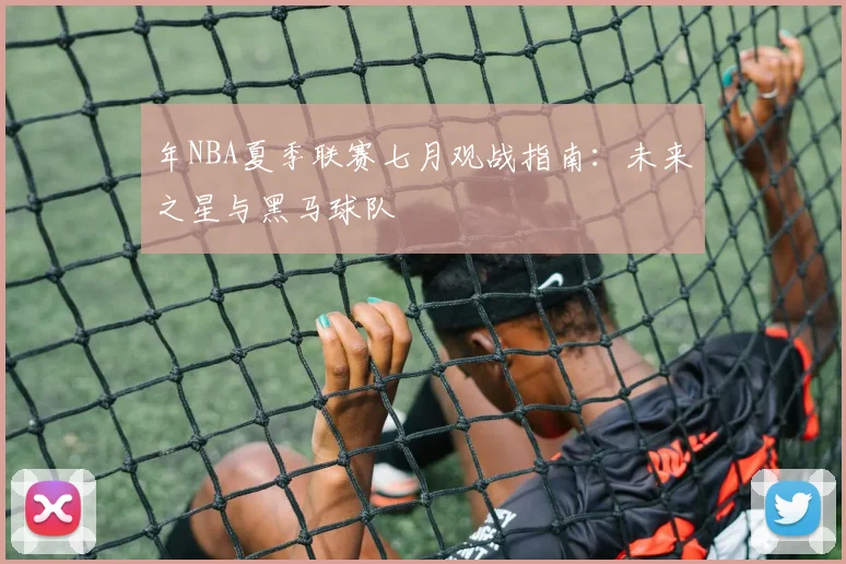 年NBA夏季联赛七月观战指南：未来之星与黑马球队